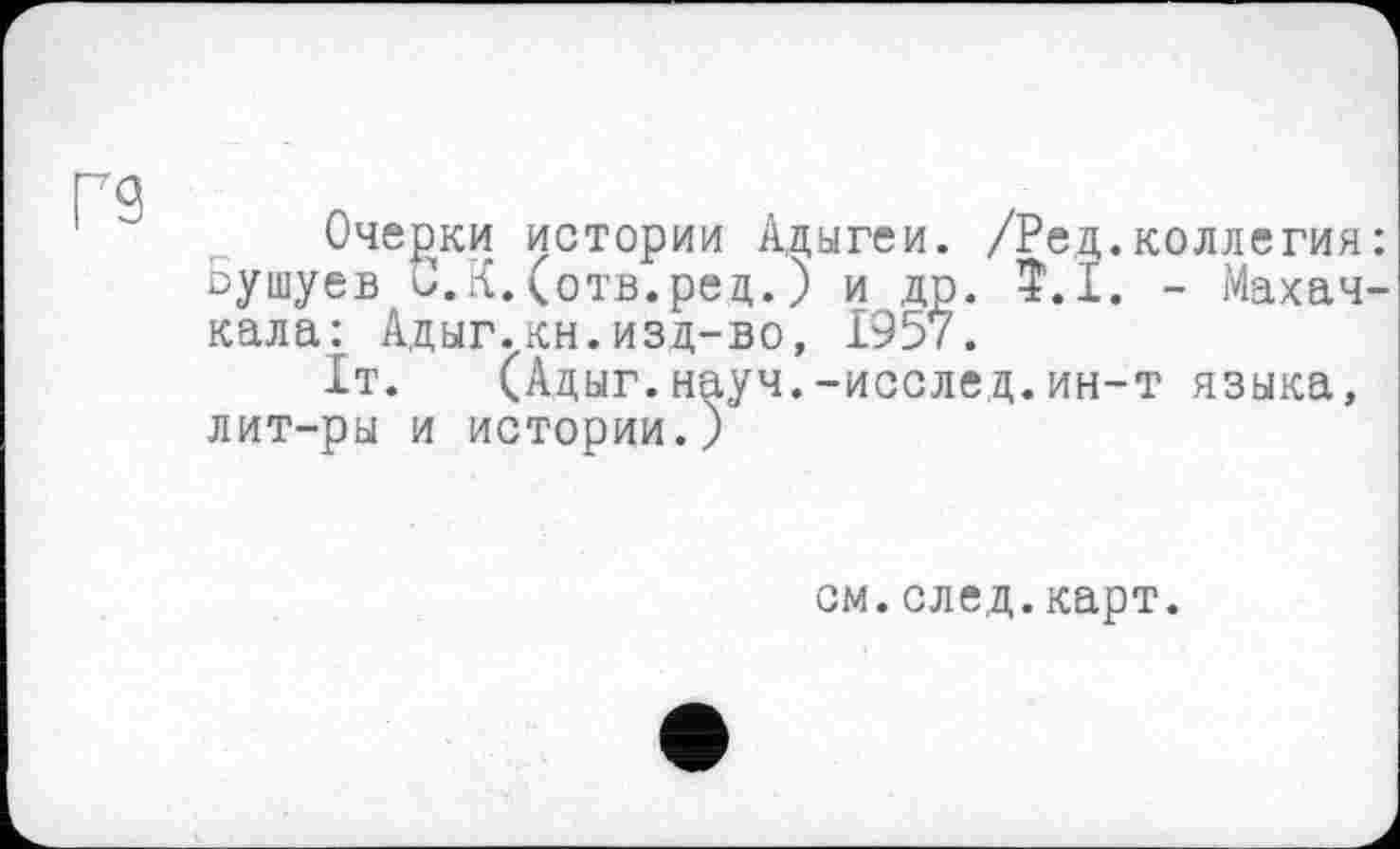 ﻿Г9
Очерки истории Адыгеи. /Ред.коллегия: -ушуев С.К.(отв.ред.) и др. $.1. - Махачкала: Адыг.кн.изд-во, 1957.
1т. (Адыг.науч.-исслед.ин-т языка, лит-ры и истории.)
см.след.карт.